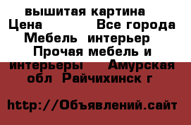 вышитая картина  › Цена ­ 8 000 - Все города Мебель, интерьер » Прочая мебель и интерьеры   . Амурская обл.,Райчихинск г.